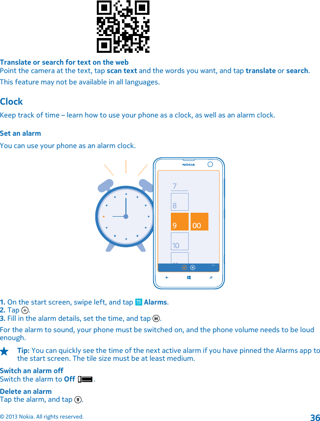 Translate or search for text on the webPoint the camera at the text, tap scan text and the words you want, and tap translate or search.This feature may not be available in all languages.ClockKeep track of time – learn how to use your phone as a clock, as well as an alarm clock.Set an alarmYou can use your phone as an alarm clock.1. On the start screen, swipe left, and tap   Alarms.2. Tap  .3. Fill in the alarm details, set the time, and tap  .For the alarm to sound, your phone must be switched on, and the phone volume needs to be loudenough.Tip: You can quickly see the time of the next active alarm if you have pinned the Alarms app tothe start screen. The tile size must be at least medium.Switch an alarm offSwitch the alarm to Off .Delete an alarmTap the alarm, and tap  .© 2013 Nokia. All rights reserved.36