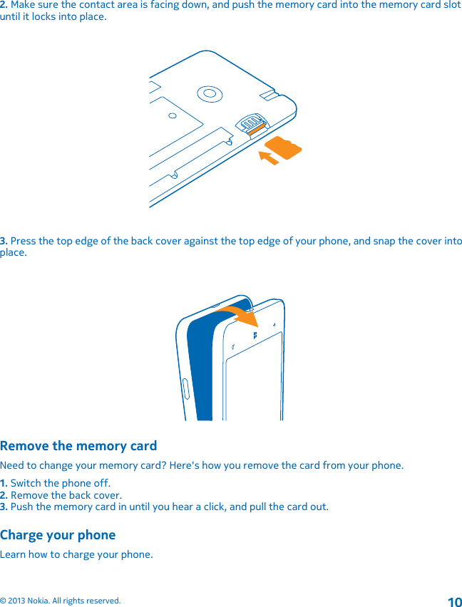 2. Make sure the contact area is facing down, and push the memory card into the memory card slotuntil it locks into place.3. Press the top edge of the back cover against the top edge of your phone, and snap the cover intoplace.Remove the memory cardNeed to change your memory card? Here&apos;s how you remove the card from your phone.1. Switch the phone off.2. Remove the back cover.3. Push the memory card in until you hear a click, and pull the card out.Charge your phoneLearn how to charge your phone.© 2013 Nokia. All rights reserved.10