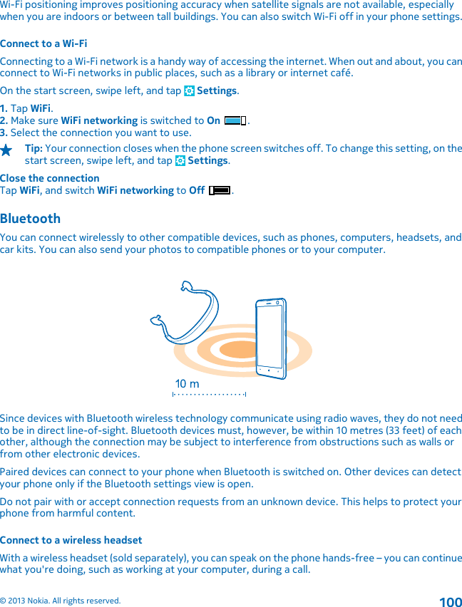 Wi-Fi positioning improves positioning accuracy when satellite signals are not available, especiallywhen you are indoors or between tall buildings. You can also switch Wi-Fi off in your phone settings.Connect to a Wi-FiConnecting to a Wi-Fi network is a handy way of accessing the internet. When out and about, you canconnect to Wi-Fi networks in public places, such as a library or internet café.On the start screen, swipe left, and tap   Settings.1. Tap WiFi.2. Make sure WiFi networking is switched to On .3. Select the connection you want to use.Tip: Your connection closes when the phone screen switches off. To change this setting, on thestart screen, swipe left, and tap   Settings.Close the connectionTap WiFi, and switch WiFi networking to Off .BluetoothYou can connect wirelessly to other compatible devices, such as phones, computers, headsets, andcar kits. You can also send your photos to compatible phones or to your computer.Since devices with Bluetooth wireless technology communicate using radio waves, they do not needto be in direct line-of-sight. Bluetooth devices must, however, be within 10 metres (33 feet) of eachother, although the connection may be subject to interference from obstructions such as walls orfrom other electronic devices.Paired devices can connect to your phone when Bluetooth is switched on. Other devices can detectyour phone only if the Bluetooth settings view is open.Do not pair with or accept connection requests from an unknown device. This helps to protect yourphone from harmful content.Connect to a wireless headsetWith a wireless headset (sold separately), you can speak on the phone hands-free – you can continuewhat you&apos;re doing, such as working at your computer, during a call.© 2013 Nokia. All rights reserved.100