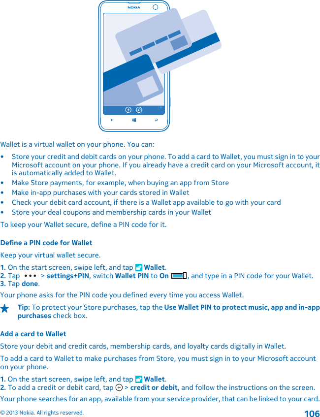 Wallet is a virtual wallet on your phone. You can:• Store your credit and debit cards on your phone. To add a card to Wallet, you must sign in to yourMicrosoft account on your phone. If you already have a credit card on your Microsoft account, itis automatically added to Wallet.• Make Store payments, for example, when buying an app from Store• Make in-app purchases with your cards stored in Wallet• Check your debit card account, if there is a Wallet app available to go with your card• Store your deal coupons and membership cards in your WalletTo keep your Wallet secure, define a PIN code for it.Define a PIN code for WalletKeep your virtual wallet secure.1. On the start screen, swipe left, and tap   Wallet.2. Tap   &gt; settings+PIN, switch Wallet PIN to On , and type in a PIN code for your Wallet.3. Tap done.Your phone asks for the PIN code you defined every time you access Wallet.Tip: To protect your Store purchases, tap the Use Wallet PIN to protect music, app and in-apppurchases check box.Add a card to WalletStore your debit and credit cards, membership cards, and loyalty cards digitally in Wallet.To add a card to Wallet to make purchases from Store, you must sign in to your Microsoft accounton your phone.1. On the start screen, swipe left, and tap   Wallet.2. To add a credit or debit card, tap   &gt; credit or debit, and follow the instructions on the screen.Your phone searches for an app, available from your service provider, that can be linked to your card.© 2013 Nokia. All rights reserved.106