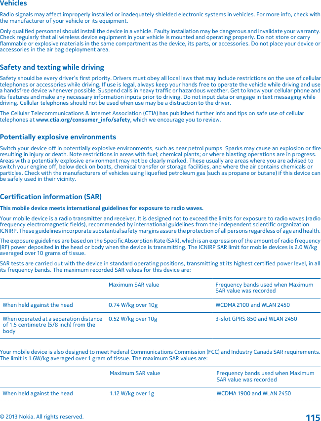 VehiclesRadio signals may affect improperly installed or inadequately shielded electronic systems in vehicles. For more info, check withthe manufacturer of your vehicle or its equipment.Only qualified personnel should install the device in a vehicle. Faulty installation may be dangerous and invalidate your warranty.Check regularly that all wireless device equipment in your vehicle is mounted and operating properly. Do not store or carryflammable or explosive materials in the same compartment as the device, its parts, or accessories. Do not place your device oraccessories in the air bag deployment area.Safety and texting while drivingSafety should be every driver’s first priority. Drivers must obey all local laws that may include restrictions on the use of cellulartelephones or accessories while driving. If use is legal, always keep your hands free to operate the vehicle while driving and usea handsfree device whenever possible. Suspend calls in heavy traffic or hazardous weather. Get to know your cellular phone andits features and make any necessary information inputs prior to driving. Do not input data or engage in text messaging whiledriving. Cellular telephones should not be used when use may be a distraction to the driver.The Cellular Telecommunications &amp; Internet Association (CTIA) has published further info and tips on safe use of cellulartelephones at www.ctia.org/consumer_info/safety, which we encourage you to review.Potentially explosive environmentsSwitch your device off in potentially explosive environments, such as near petrol pumps. Sparks may cause an explosion or fireresulting in injury or death. Note restrictions in areas with fuel; chemical plants; or where blasting operations are in progress.Areas with a potentially explosive environment may not be clearly marked. These usually are areas where you are advised toswitch your engine off, below deck on boats, chemical transfer or storage facilities, and where the air contains chemicals orparticles. Check with the manufacturers of vehicles using liquefied petroleum gas (such as propane or butane) if this device canbe safely used in their vicinity.Certification information (SAR)This mobile device meets international guidelines for exposure to radio waves.Your mobile device is a radio transmitter and receiver. It is designed not to exceed the limits for exposure to radio waves (radiofrequency electromagnetic fields), recommended by international guidelines from the independent scientific organizationICNIRP. These guidelines incorporate substantial safety margins assure the protection of all persons regardless of age and health.The exposure guidelines are based on the Specific Absorption Rate (SAR), which is an expression of the amount of radio frequency(RF) power deposited in the head or body when the device is transmitting. The ICNIRP SAR limit for mobile devices is 2.0 W/kgaveraged over 10 grams of tissue.SAR tests are carried out with the device in standard operating positions, transmitting at its highest certified power level, in allits frequency bands. The maximum recorded SAR values for this device are:Maximum SAR value Frequency bands used when MaximumSAR value was recordedWhen held against the head 0.74 W/kg over 10g WCDMA 2100 and WLAN 2450When operated at a separation distanceof 1.5 centimetre (5/8 inch) from thebody0.52 W/kg over 10g 3-slot GPRS 850 and WLAN 2450Your mobile device is also designed to meet Federal Communications Commission (FCC) and Industry Canada SAR requirements.The limit is 1.6W/kg averaged over 1 gram of tissue. The maximum SAR values are:Maximum SAR value Frequency bands used when MaximumSAR value was recordedWhen held against the head 1.12 W/kg over 1g WCDMA 1900 and WLAN 2450© 2013 Nokia. All rights reserved.115