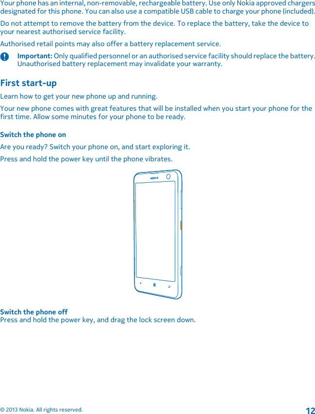 Your phone has an internal, non-removable, rechargeable battery. Use only Nokia approved chargersdesignated for this phone. You can also use a compatible USB cable to charge your phone (included).Do not attempt to remove the battery from the device. To replace the battery, take the device toyour nearest authorised service facility.Authorised retail points may also offer a battery replacement service.Important: Only qualified personnel or an authorised service facility should replace the battery.Unauthorised battery replacement may invalidate your warranty.First start-upLearn how to get your new phone up and running.Your new phone comes with great features that will be installed when you start your phone for thefirst time. Allow some minutes for your phone to be ready.Switch the phone onAre you ready? Switch your phone on, and start exploring it.Press and hold the power key until the phone vibrates.Switch the phone offPress and hold the power key, and drag the lock screen down.© 2013 Nokia. All rights reserved.12