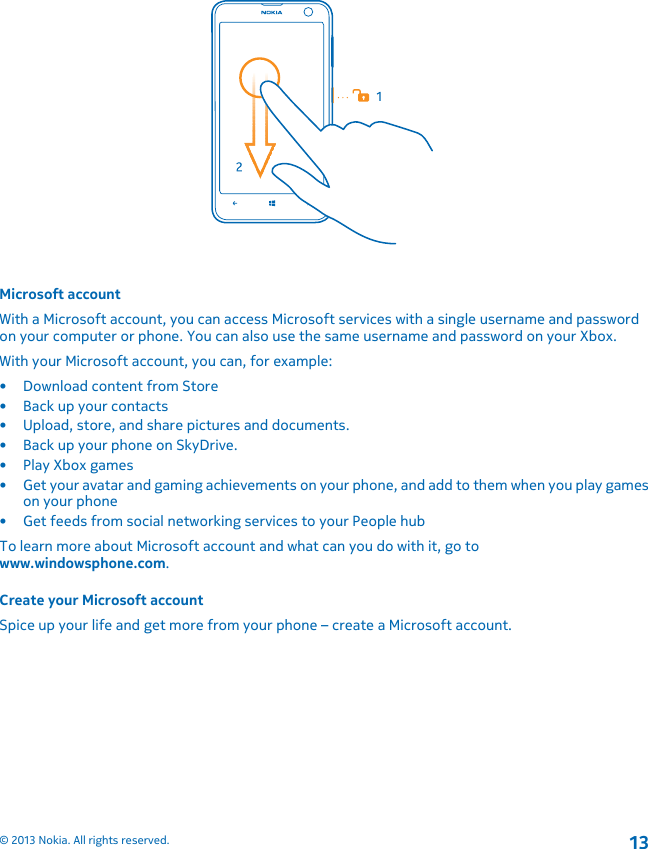 Microsoft accountWith a Microsoft account, you can access Microsoft services with a single username and passwordon your computer or phone. You can also use the same username and password on your Xbox.With your Microsoft account, you can, for example:• Download content from Store• Back up your contacts• Upload, store, and share pictures and documents.• Back up your phone on SkyDrive.• Play Xbox games• Get your avatar and gaming achievements on your phone, and add to them when you play gameson your phone• Get feeds from social networking services to your People hubTo learn more about Microsoft account and what can you do with it, go towww.windowsphone.com.Create your Microsoft accountSpice up your life and get more from your phone – create a Microsoft account.© 2013 Nokia. All rights reserved.13