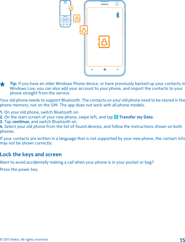 Tip: If you have an older Windows Phone device, or have previously backed up your contacts inWindows Live, you can also add your account to your phone, and import the contacts to yourphone straight from the service.Your old phone needs to support Bluetooth. The contacts on your old phone need to be stored in thephone memory, not on the SIM. The app does not work with all phone models.1. On your old phone, switch Bluetooth on.2. On the start screen of your new phone, swipe left, and tap   Transfer my Data.3. Tap continue, and switch Bluetooth on.4. Select your old phone from the list of found devices, and follow the instructions shown on bothphones.If your contacts are written in a language that is not supported by your new phone, the contact infomay not be shown correctly.Lock the keys and screenWant to avoid accidentally making a call when your phone is in your pocket or bag?Press the power key.© 2013 Nokia. All rights reserved.15