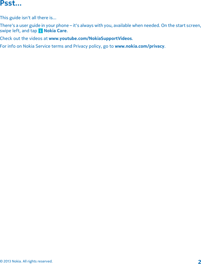 Psst...This guide isn&apos;t all there is...There&apos;s a user guide in your phone – it&apos;s always with you, available when needed. On the start screen,swipe left, and tap   Nokia Care.Check out the videos at www.youtube.com/NokiaSupportVideos.For info on Nokia Service terms and Privacy policy, go to www.nokia.com/privacy.© 2013 Nokia. All rights reserved.2