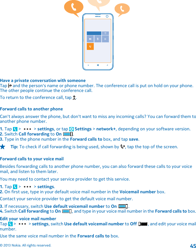 Have a private conversation with someoneTap   and the person&apos;s name or phone number. The conference call is put on hold on your phone.The other people continue the conference call.To return to the conference call, tap  .Forward calls to another phoneCan&apos;t always answer the phone, but don&apos;t want to miss any incoming calls? You can forward them toanother phone number.1. Tap   &gt;   &gt; settings, or tap   Settings &gt; network+, depending on your software version.2. Switch Call forwarding to On .3. Type in the phone number in the Forward calls to box, and tap save.Tip: To check if call forwarding is being used, shown by  , tap the top of the screen.Forward calls to your voice mailBesides forwarding calls to another phone number, you can also forward these calls to your voicemail, and listen to them later.You may need to contact your service provider to get this service.1. Tap   &gt;   &gt; settings.2. On first use, type in your default voice mail number in the Voicemail number box.Contact your service provider to get the default voice mail number.3. If necessary, switch Use default voicemail number to On .4. Switch Call forwarding to On , and type in your voice mail number in the Forward calls to box.Edit your voice mail numberTap   &gt;   &gt; settings, switch Use default voicemail number to Off , and edit your voice mailnumber.Use the same voice mail number in the Forward calls to box.© 2013 Nokia. All rights reserved.45