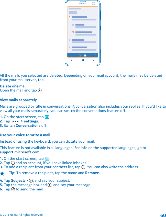 All the mails you selected are deleted. Depending on your mail account, the mails may be deletedfrom your mail server, too.Delete one mailOpen the mail and tap  .View mails separatelyMails are grouped by title in conversations. A conversation also includes your replies. If you&apos;d like toview all your mails separately, you can switch the conversations feature off.1. On the start screen, tap  .2. Tap   &gt; settings.3. Switch Conversations off.Use your voice to write a mailInstead of using the keyboard, you can dictate your mail.This feature is not available in all languages. For info on the supported languages, go tosupport.microsoft.com.1. On the start screen, tap  .2. Tap   and an account, if you have linked inboxes.3. To add a recipient from your contacts list, tap  . You can also write the address.Tip: To remove a recipient, tap the name and Remove.4. Tap Subject: &gt;  , and say your subject.5. Tap the message box and  , and say your message.6. Tap   to send the mail.© 2013 Nokia. All rights reserved.60