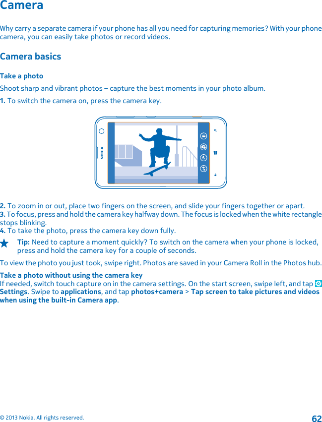 CameraWhy carry a separate camera if your phone has all you need for capturing memories? With your phonecamera, you can easily take photos or record videos.Camera basicsTake a photoShoot sharp and vibrant photos – capture the best moments in your photo album.1. To switch the camera on, press the camera key.2. To zoom in or out, place two fingers on the screen, and slide your fingers together or apart.3. To focus, press and hold the camera key halfway down. The focus is locked when the white rectanglestops blinking.4. To take the photo, press the camera key down fully.Tip: Need to capture a moment quickly? To switch on the camera when your phone is locked,press and hold the camera key for a couple of seconds.To view the photo you just took, swipe right. Photos are saved in your Camera Roll in the Photos hub.Take a photo without using the camera keyIf needed, switch touch capture on in the camera settings. On the start screen, swipe left, and tap Settings. Swipe to applications, and tap photos+camera &gt; Tap screen to take pictures and videoswhen using the built-in Camera app.© 2013 Nokia. All rights reserved.62