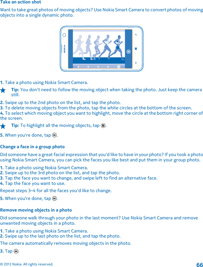 Take an action shotWant to take great photos of moving objects? Use Nokia Smart Camera to convert photos of movingobjects into a single dynamic photo.1. Take a photo using Nokia Smart Camera.Tip: You don&apos;t need to follow the moving object when taking the photo. Just keep the camerastill.2. Swipe up to the 2nd photo on the list, and tap the photo.3. To delete moving objects from the photo, tap the white circles at the bottom of the screen.4. To select which moving object you want to highlight, move the circle at the bottom right corner ofthe screen.Tip: To highlight all the moving objects, tap  .5. When you&apos;re done, tap  .Change a face in a group photoDid someone have a great facial expression that you&apos;d like to have in your photo? If you took a photousing Nokia Smart Camera, you can pick the faces you like best and put them in your group photo.1. Take a photo using Nokia Smart Camera.2. Swipe up to the 3rd photo on the list, and tap the photo.3. Tap the face you want to change, and swipe left to find an alternative face.4. Tap the face you want to use.Repeat steps 3–4 for all the faces you&apos;d like to change.5. When you&apos;re done, tap  .Remove moving objects in a photoDid someone walk through your photo in the last moment? Use Nokia Smart Camera and removeunwanted moving objects in a photo.1. Take a photo using Nokia Smart Camera.2. Swipe up to the last photo on the list, and tap the photo.The camera automatically removes moving objects in the photo.3. Tap  .© 2013 Nokia. All rights reserved.66