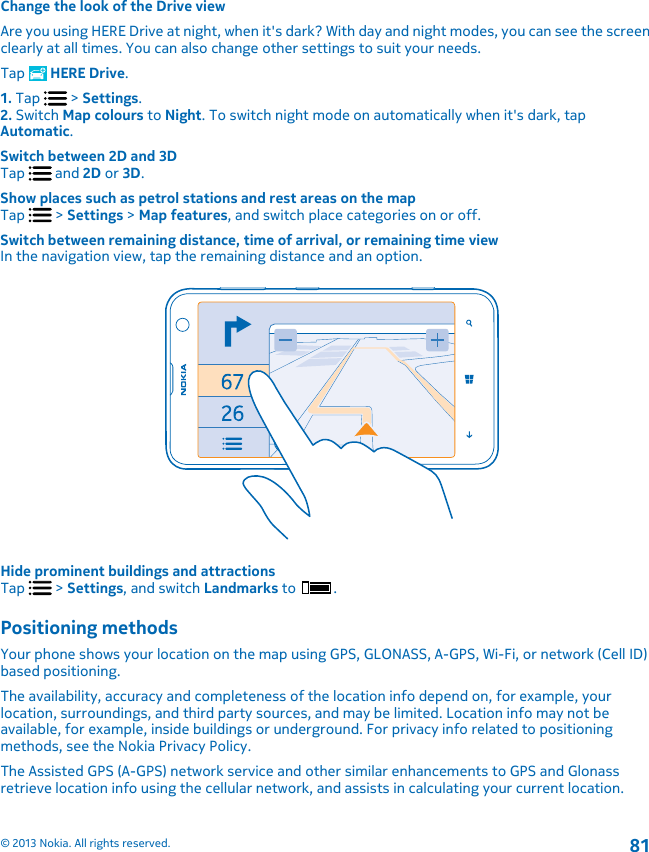 Change the look of the Drive viewAre you using HERE Drive at night, when it&apos;s dark? With day and night modes, you can see the screenclearly at all times. You can also change other settings to suit your needs.Tap   HERE Drive.1. Tap   &gt; Settings.2. Switch Map colours to Night. To switch night mode on automatically when it&apos;s dark, tapAutomatic.Switch between 2D and 3DTap   and 2D or 3D.Show places such as petrol stations and rest areas on the mapTap   &gt; Settings &gt; Map features, and switch place categories on or off.Switch between remaining distance, time of arrival, or remaining time viewIn the navigation view, tap the remaining distance and an option.Hide prominent buildings and attractionsTap   &gt; Settings, and switch Landmarks to  .Positioning methodsYour phone shows your location on the map using GPS, GLONASS, A-GPS, Wi-Fi, or network (Cell ID)based positioning.The availability, accuracy and completeness of the location info depend on, for example, yourlocation, surroundings, and third party sources, and may be limited. Location info may not beavailable, for example, inside buildings or underground. For privacy info related to positioningmethods, see the Nokia Privacy Policy.The Assisted GPS (A-GPS) network service and other similar enhancements to GPS and Glonassretrieve location info using the cellular network, and assists in calculating your current location.© 2013 Nokia. All rights reserved.81