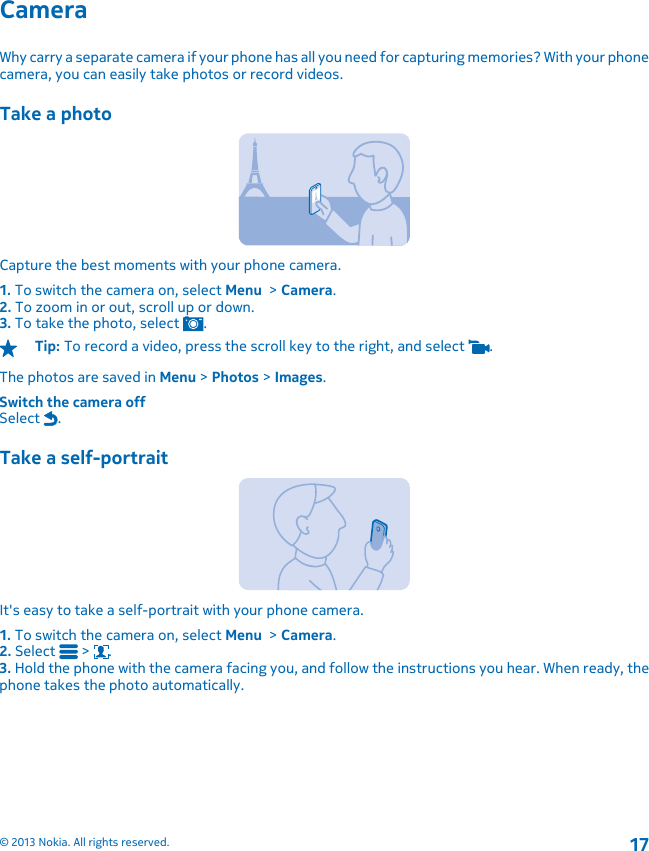 CameraWhy carry a separate camera if your phone has all you need for capturing memories? With your phonecamera, you can easily take photos or record videos.Take a photoCapture the best moments with your phone camera.1. To switch the camera on, select Menu  &gt; Camera.2. To zoom in or out, scroll up or down.3. To take the photo, select  .Tip: To record a video, press the scroll key to the right, and select  .The photos are saved in Menu &gt; Photos &gt; Images.Switch the camera offSelect  .Take a self-portraitIt&apos;s easy to take a self-portrait with your phone camera.1. To switch the camera on, select Menu  &gt; Camera.2. Select   &gt;  .3. Hold the phone with the camera facing you, and follow the instructions you hear. When ready, thephone takes the photo automatically.© 2013 Nokia. All rights reserved.17