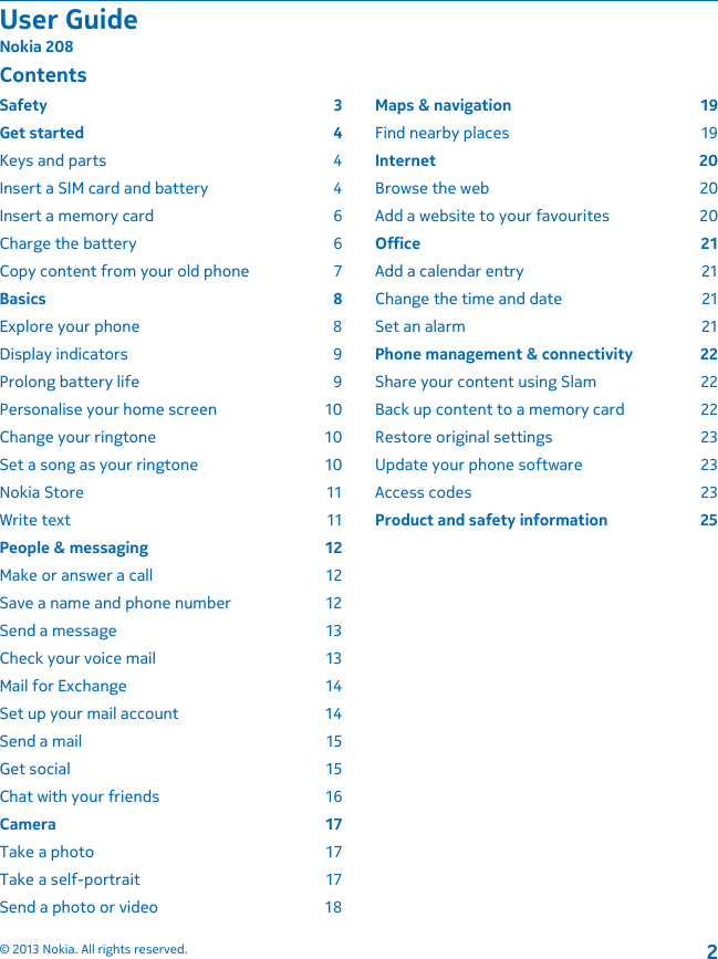 ContentsSafety 3Get started  4Keys and parts  4Insert a SIM card and battery  4Insert a memory card  6Charge the battery  6Copy content from your old phone  7Basics 8Explore your phone  8Display indicators  9Prolong battery life  9Personalise your home screen  10Change your ringtone  10Set a song as your ringtone  10Nokia Store  11Write text  11People &amp; messaging  12Make or answer a call  12Save a name and phone number  12Send a message  13Check your voice mail  13Mail for Exchange  14Set up your mail account  14Send a mail  15Get social  15Chat with your friends  16Camera 17Take a photo  17Take a self-portrait  17Send a photo or video  18Maps &amp; navigation  19Find nearby places  19Internet 20Browse the web  20Add a website to your favourites  20Office 21Add a calendar entry  21Change the time and date  21Set an alarm  21Phone management &amp; connectivity  22Share your content using Slam  22Back up content to a memory card  22Restore original settings  23Update your phone software  23Access codes  23Product and safety information  25User GuideNokia 208© 2013 Nokia. All rights reserved.2