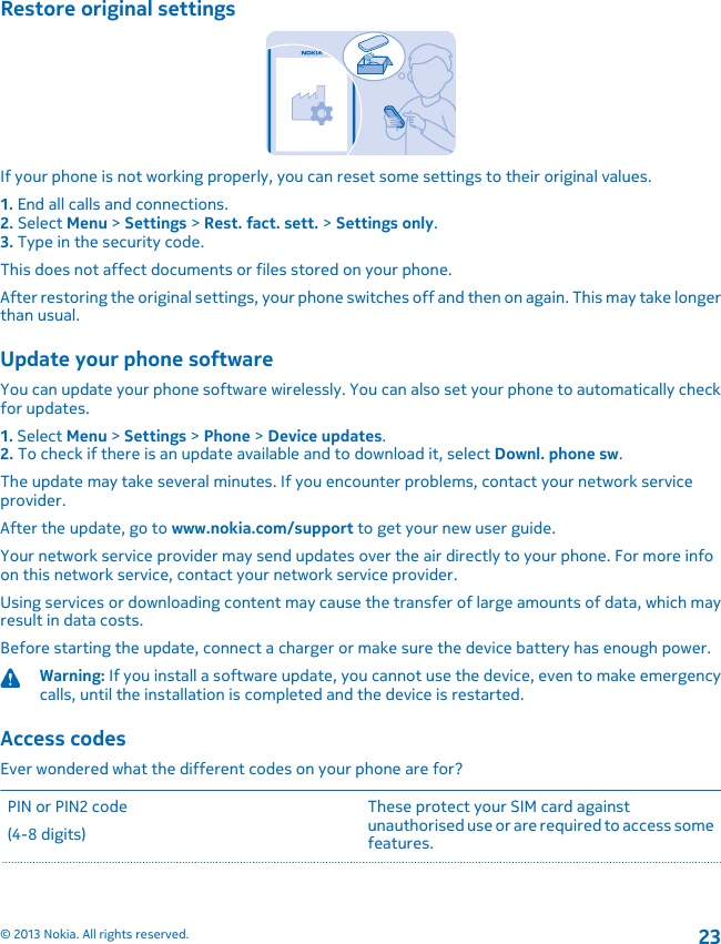 Restore original settingsIf your phone is not working properly, you can reset some settings to their original values.1. End all calls and connections.2. Select Menu &gt; Settings &gt; Rest. fact. sett. &gt; Settings only.3. Type in the security code.This does not affect documents or files stored on your phone.After restoring the original settings, your phone switches off and then on again. This may take longerthan usual.Update your phone softwareYou can update your phone software wirelessly. You can also set your phone to automatically checkfor updates.1. Select Menu &gt; Settings &gt; Phone &gt; Device updates.2. To check if there is an update available and to download it, select Downl. phone sw.The update may take several minutes. If you encounter problems, contact your network serviceprovider.After the update, go to www.nokia.com/support to get your new user guide.Your network service provider may send updates over the air directly to your phone. For more infoon this network service, contact your network service provider.Using services or downloading content may cause the transfer of large amounts of data, which mayresult in data costs.Before starting the update, connect a charger or make sure the device battery has enough power.Warning: If you install a software update, you cannot use the device, even to make emergencycalls, until the installation is completed and the device is restarted.Access codesEver wondered what the different codes on your phone are for?PIN or PIN2 code(4-8 digits)These protect your SIM card againstunauthorised use or are required to access somefeatures.© 2013 Nokia. All rights reserved.23