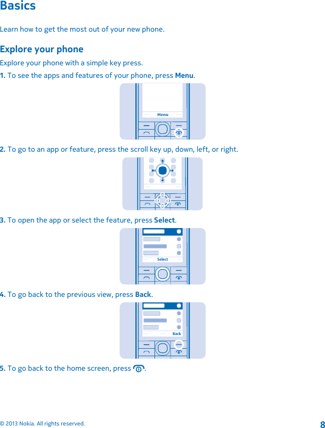 BasicsLearn how to get the most out of your new phone.Explore your phoneExplore your phone with a simple key press.1. To see the apps and features of your phone, press Menu.Menu2. To go to an app or feature, press the scroll key up, down, left, or right.3. To open the app or select the feature, press Select.Select4. To go back to the previous view, press Back.Back5. To go back to the home screen, press  .© 2013 Nokia. All rights reserved.8