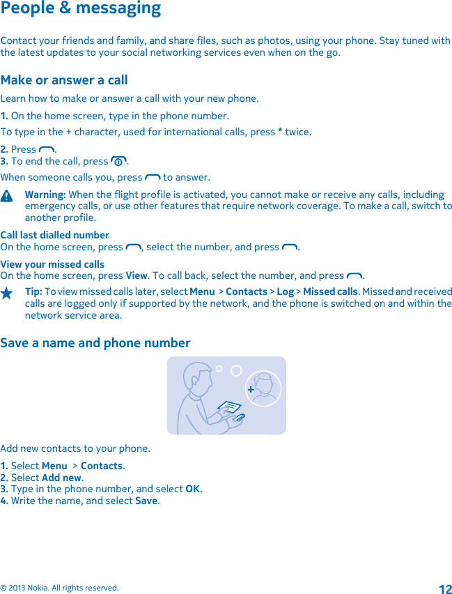 People &amp; messagingContact your friends and family, and share files, such as photos, using your phone. Stay tuned withthe latest updates to your social networking services even when on the go.Make or answer a callLearn how to make or answer a call with your new phone.1. On the home screen, type in the phone number.To type in the + character, used for international calls, press * twice.2. Press  .3. To end the call, press  .When someone calls you, press   to answer.Warning: When the flight profile is activated, you cannot make or receive any calls, includingemergency calls, or use other features that require network coverage. To make a call, switch toanother profile.Call last dialled numberOn the home screen, press  , select the number, and press  .View your missed callsOn the home screen, press View. To call back, select the number, and press  .Tip: To view missed calls later, select Menu  &gt; Contacts &gt; Log &gt; Missed calls. Missed and receivedcalls are logged only if supported by the network, and the phone is switched on and within thenetwork service area.Save a name and phone numberAdd new contacts to your phone.1. Select Menu  &gt; Contacts.2. Select Add new.3. Type in the phone number, and select OK.4. Write the name, and select Save.© 2013 Nokia. All rights reserved.12