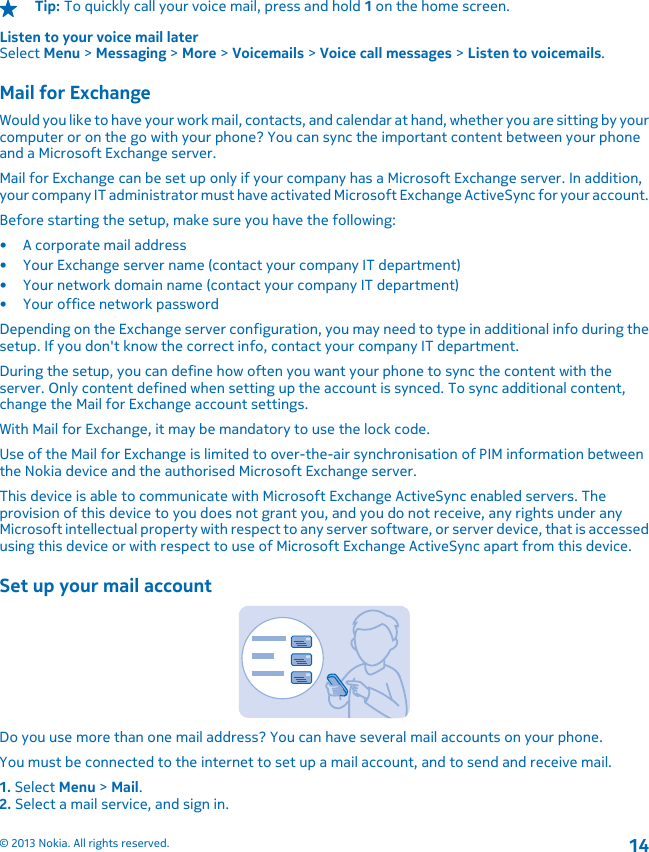 Tip: To quickly call your voice mail, press and hold 1 on the home screen.Listen to your voice mail laterSelect Menu &gt; Messaging &gt; More &gt; Voicemails &gt; Voice call messages &gt; Listen to voicemails.Mail for ExchangeWould you like to have your work mail, contacts, and calendar at hand, whether you are sitting by yourcomputer or on the go with your phone? You can sync the important content between your phoneand a Microsoft Exchange server.Mail for Exchange can be set up only if your company has a Microsoft Exchange server. In addition,your company IT administrator must have activated Microsoft Exchange ActiveSync for your account.Before starting the setup, make sure you have the following:• A corporate mail address• Your Exchange server name (contact your company IT department)• Your network domain name (contact your company IT department)• Your office network passwordDepending on the Exchange server configuration, you may need to type in additional info during thesetup. If you don&apos;t know the correct info, contact your company IT department.During the setup, you can define how often you want your phone to sync the content with theserver. Only content defined when setting up the account is synced. To sync additional content,change the Mail for Exchange account settings.With Mail for Exchange, it may be mandatory to use the lock code.Use of the Mail for Exchange is limited to over-the-air synchronisation of PIM information betweenthe Nokia device and the authorised Microsoft Exchange server.This device is able to communicate with Microsoft Exchange ActiveSync enabled servers. Theprovision of this device to you does not grant you, and you do not receive, any rights under anyMicrosoft intellectual property with respect to any server software, or server device, that is accessedusing this device or with respect to use of Microsoft Exchange ActiveSync apart from this device.Set up your mail accountDo you use more than one mail address? You can have several mail accounts on your phone.You must be connected to the internet to set up a mail account, and to send and receive mail.1. Select Menu &gt; Mail.2. Select a mail service, and sign in.© 2013 Nokia. All rights reserved.14