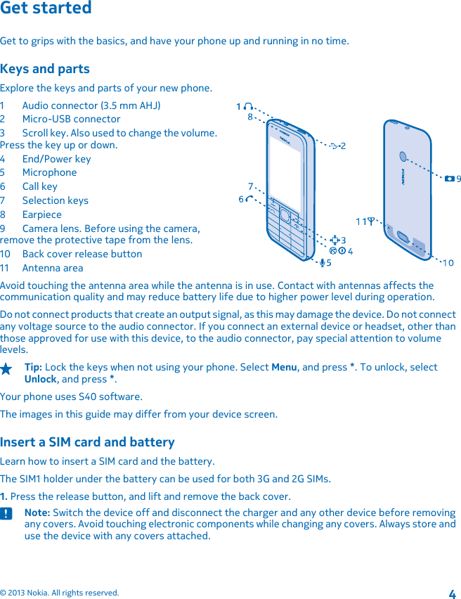 Get startedGet to grips with the basics, and have your phone up and running in no time.Keys and partsExplore the keys and parts of your new phone.1 Audio connector (3.5 mm AHJ)2Micro-USB connector3 Scroll key. Also used to change the volume.Press the key up or down.4End/Power key5Microphone6 Call key7Selection keys8Earpiece9 Camera lens. Before using the camera,remove the protective tape from the lens.10 Back cover release button11 Antenna areaAvoid touching the antenna area while the antenna is in use. Contact with antennas affects thecommunication quality and may reduce battery life due to higher power level during operation.Do not connect products that create an output signal, as this may damage the device. Do not connectany voltage source to the audio connector. If you connect an external device or headset, other thanthose approved for use with this device, to the audio connector, pay special attention to volumelevels.Tip: Lock the keys when not using your phone. Select Menu, and press *. To unlock, selectUnlock, and press *.Your phone uses S40 software.The images in this guide may differ from your device screen.Insert a SIM card and batteryLearn how to insert a SIM card and the battery.The SIM1 holder under the battery can be used for both 3G and 2G SIMs.1. Press the release button, and lift and remove the back cover.Note: Switch the device off and disconnect the charger and any other device before removingany covers. Avoid touching electronic components while changing any covers. Always store anduse the device with any covers attached.2© 2013 Nokia. All rights reserved.4