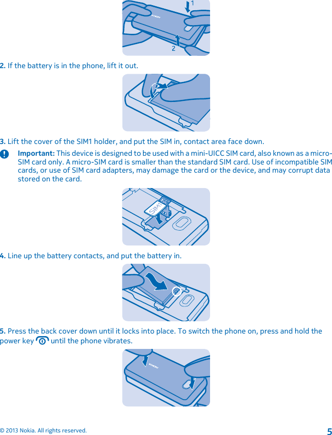 2. If the battery is in the phone, lift it out.3. Lift the cover of the SIM1 holder, and put the SIM in, contact area face down.Important: This device is designed to be used with a mini-UICC SIM card, also known as a micro-SIM card only. A micro-SIM card is smaller than the standard SIM card. Use of incompatible SIMcards, or use of SIM card adapters, may damage the card or the device, and may corrupt datastored on the card.4. Line up the battery contacts, and put the battery in.5. Press the back cover down until it locks into place. To switch the phone on, press and hold thepower key   until the phone vibrates.© 2013 Nokia. All rights reserved.5