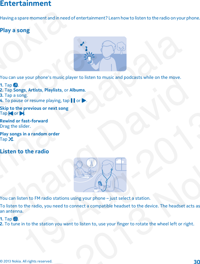 EntertainmentHaving a spare moment and in need of entertainment? Learn how to listen to the radio on your phone.Play a songYou can use your phone&apos;s music player to listen to music and podcasts while on the move.1. Tap  .2. Tap Songs, Artists, Playlists, or Albums.3. Tap a song.4. To pause or resume playing, tap   or  .Skip to the previous or next songTap   or  .Rewind or fast-forwardDrag the slider.Play songs in a random orderTap  .Listen to the radioYou can listen to FM radio stations using your phone – just select a station.To listen to the radio, you need to connect a compatible headset to the device. The headset acts asan antenna.1. Tap  .2. To tune in to the station you want to listen to, use your finger to rotate the wheel left or right.© 2013 Nokia. All rights reserved.30NokiaSecretJanna HaapalaZhang David19-Aug-2013© 2013 Nokia