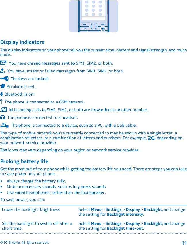 Display indicatorsThe display indicators on your phone tell you the current time, battery and signal strength, and muchmore.  You have unread messages sent to SIM1, SIM2, or both.  You have unsent or failed messages from SIM1, SIM2, or both.  The keys are locked.  An alarm is set.  Bluetooth is on.  The phone is connected to a GSM network.  All incoming calls to SIM1, SIM2, or both are forwarded to another number.  The phone is connected to a headset.  The phone is connected to a device, such as a PC, with a USB cable.The type of mobile network you&apos;re currently connected to may be shown with a single letter, acombination of letters, or a combination of letters and numbers. For example,  , depending onyour network service provider.The icons may vary depending on your region or network service provider.Prolong battery lifeGet the most out of your phone while getting the battery life you need. There are steps you can taketo save power on your phone.• Always charge the battery fully.• Mute unnecessary sounds, such as key press sounds.• Use wired headphones, rather than the loudspeaker.To save power, you can:Lower the backlight brightness Select Menu &gt; Settings &gt; Display &gt; Backlight, and changethe setting for Backlight intensity.Set the backlight to switch off after ashort timeSelect Menu &gt; Settings &gt; Display &gt; Backlight, and changethe setting for Backlight time-out.© 2013 Nokia. All rights reserved.11