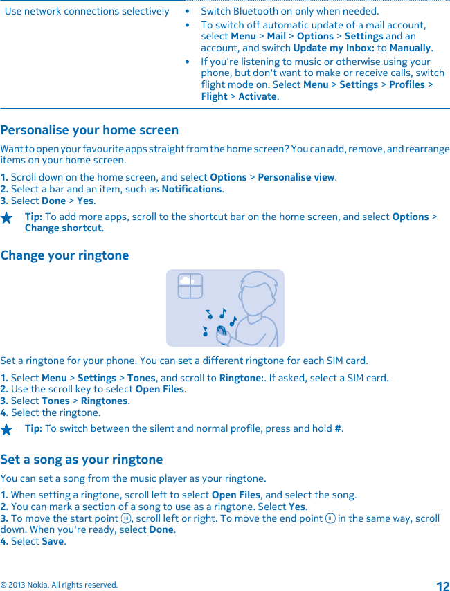 Use network connections selectively • Switch Bluetooth on only when needed.• To switch off automatic update of a mail account,select Menu &gt; Mail &gt; Options &gt; Settings and anaccount, and switch Update my Inbox: to Manually.• If you&apos;re listening to music or otherwise using yourphone, but don&apos;t want to make or receive calls, switchflight mode on. Select Menu &gt; Settings &gt; Profiles &gt;Flight &gt; Activate.Personalise your home screenWant to open your favourite apps straight from the home screen? You can add, remove, and rearrangeitems on your home screen.1. Scroll down on the home screen, and select Options &gt; Personalise view.2. Select a bar and an item, such as Notifications.3. Select Done &gt; Yes.Tip: To add more apps, scroll to the shortcut bar on the home screen, and select Options &gt;Change shortcut.Change your ringtoneSet a ringtone for your phone. You can set a different ringtone for each SIM card.1. Select Menu &gt; Settings &gt; Tones, and scroll to Ringtone:. If asked, select a SIM card.2. Use the scroll key to select Open Files.3. Select Tones &gt; Ringtones.4. Select the ringtone.Tip: To switch between the silent and normal profile, press and hold #.Set a song as your ringtoneYou can set a song from the music player as your ringtone.1. When setting a ringtone, scroll left to select Open Files, and select the song.2. You can mark a section of a song to use as a ringtone. Select Yes.3. To move the start point  , scroll left or right. To move the end point   in the same way, scrolldown. When you&apos;re ready, select Done.4. Select Save.© 2013 Nokia. All rights reserved.12