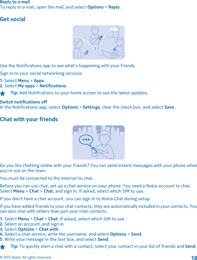 Reply to a mailTo reply to a mail, open the mail, and select Options &gt; Reply.Get socialUse the Notifications app to see what&apos;s happening with your friends.Sign in to your social networking services.1. Select Menu &gt; Apps.2. Select My apps &gt; Notifications.Tip: Add Notifications to your home screen to see the latest updates.Switch notifications offIn the Notifications app, select Options &gt; Settings, clear the check box, and select Save..Chat with your friendsDo you like chatting online with your friends? You can send instant messages with your phone whenyou&apos;re out on the town.You must be connected to the internet to chat.Before you can use chat, set up a chat service on your phone. You need a Nokia account to chat.Select Menu &gt; Chat &gt; Chat, and sign in. If asked, select which SIM to use.If you don&apos;t have a chat account, you can sign in to Nokia Chat during setup.If you have added friends to your chat contacts, they are automatically included in your contacts. Youcan also chat with others than just your chat contacts.1. Select Menu &gt; Chat &gt; Chat. If asked, select which SIM to use.2. Select an account, and sign in.3. Select Options &gt; Chat with.4. Select a chat service, write the username, and select Options &gt; Send.5. Write your message in the text box, and select Send.Tip: To quickly start a chat with a contact, select your contact in your list of friends and Send.© 2013 Nokia. All rights reserved.18