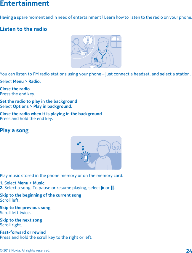 EntertainmentHaving a spare moment and in need of entertainment? Learn how to listen to the radio on your phone.Listen to the radioYou can listen to FM radio stations using your phone – just connect a headset, and select a station.Select Menu &gt; Radio.Close the radioPress the end key.Set the radio to play in the backgroundSelect Options &gt; Play in background.Close the radio when it is playing in the backgroundPress and hold the end key.Play a songPlay music stored in the phone memory or on the memory card.1. Select Menu &gt; Music.2. Select a song. To pause or resume playing, select   or  .Skip to the beginning of the current songScroll left.Skip to the previous songScroll left twice.Skip to the next songScroll right.Fast-forward or rewindPress and hold the scroll key to the right or left.© 2013 Nokia. All rights reserved.24