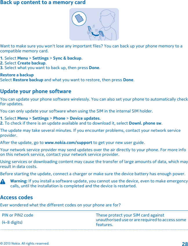 Back up content to a memory cardWant to make sure you won&apos;t lose any important files? You can back up your phone memory to acompatible memory card.1. Select Menu &gt; Settings &gt; Sync &amp; backup.2. Select Create backup.3. Select what you want to back up, then press Done.Restore a backupSelect Restore backup and what you want to restore, then press Done.Update your phone softwareYou can update your phone software wirelessly. You can also set your phone to automatically checkfor updates.You can only update your software when using the SIM in the internal SIM holder.1. Select Menu &gt; Settings &gt; Phone &gt; Device updates.2. To check if there is an update available and to download it, select Downl. phone sw.The update may take several minutes. If you encounter problems, contact your network serviceprovider.After the update, go to www.nokia.com/support to get your new user guide.Your network service provider may send updates over the air directly to your phone. For more infoon this network service, contact your network service provider.Using services or downloading content may cause the transfer of large amounts of data, which mayresult in data costs.Before starting the update, connect a charger or make sure the device battery has enough power.Warning: If you install a software update, you cannot use the device, even to make emergencycalls, until the installation is completed and the device is restarted.Access codesEver wondered what the different codes on your phone are for?PIN or PIN2 code(4-8 digits)These protect your SIM card againstunauthorised use or are required to access somefeatures.© 2013 Nokia. All rights reserved.28