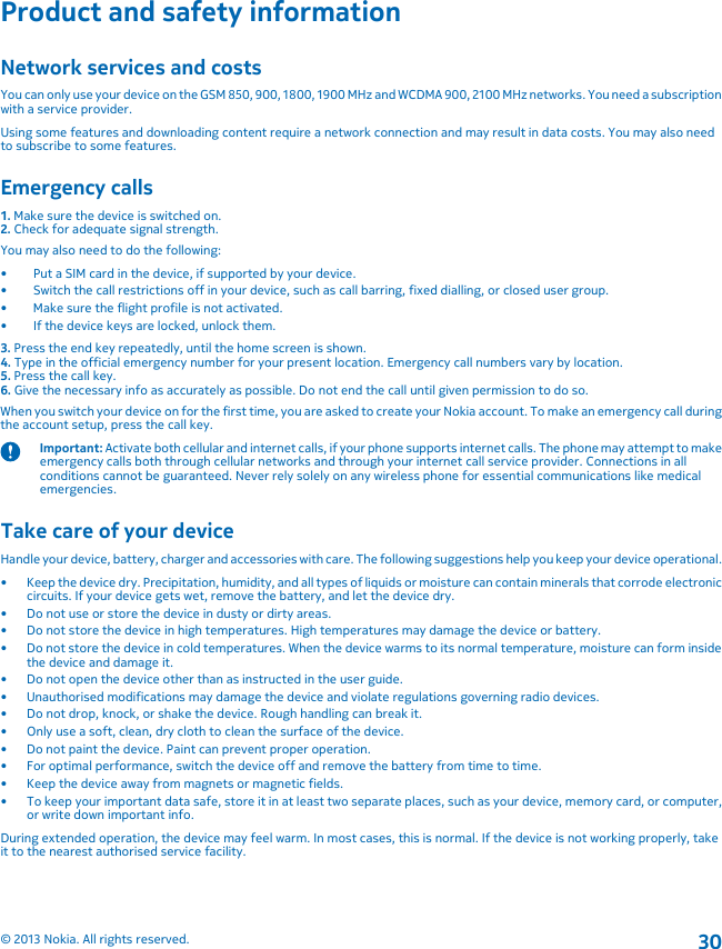 Product and safety informationNetwork services and costsYou can only use your device on the GSM 850, 900, 1800, 1900 MHz and WCDMA 900, 2100 MHz networks. You need a subscriptionwith a service provider.Using some features and downloading content require a network connection and may result in data costs. You may also needto subscribe to some features.Emergency calls1. Make sure the device is switched on.2. Check for adequate signal strength.You may also need to do the following:• Put a SIM card in the device, if supported by your device.• Switch the call restrictions off in your device, such as call barring, fixed dialling, or closed user group.• Make sure the flight profile is not activated.• If the device keys are locked, unlock them.3. Press the end key repeatedly, until the home screen is shown.4. Type in the official emergency number for your present location. Emergency call numbers vary by location.5. Press the call key.6. Give the necessary info as accurately as possible. Do not end the call until given permission to do so.When you switch your device on for the first time, you are asked to create your Nokia account. To make an emergency call duringthe account setup, press the call key.Important: Activate both cellular and internet calls, if your phone supports internet calls. The phone may attempt to makeemergency calls both through cellular networks and through your internet call service provider. Connections in allconditions cannot be guaranteed. Never rely solely on any wireless phone for essential communications like medicalemergencies.Take care of your deviceHandle your device, battery, charger and accessories with care. The following suggestions help you keep your device operational.• Keep the device dry. Precipitation, humidity, and all types of liquids or moisture can contain minerals that corrode electroniccircuits. If your device gets wet, remove the battery, and let the device dry.• Do not use or store the device in dusty or dirty areas.• Do not store the device in high temperatures. High temperatures may damage the device or battery.• Do not store the device in cold temperatures. When the device warms to its normal temperature, moisture can form insidethe device and damage it.• Do not open the device other than as instructed in the user guide.• Unauthorised modifications may damage the device and violate regulations governing radio devices.• Do not drop, knock, or shake the device. Rough handling can break it.• Only use a soft, clean, dry cloth to clean the surface of the device.• Do not paint the device. Paint can prevent proper operation.• For optimal performance, switch the device off and remove the battery from time to time.• Keep the device away from magnets or magnetic fields.• To keep your important data safe, store it in at least two separate places, such as your device, memory card, or computer,or write down important info.During extended operation, the device may feel warm. In most cases, this is normal. If the device is not working properly, takeit to the nearest authorised service facility.© 2013 Nokia. All rights reserved.30