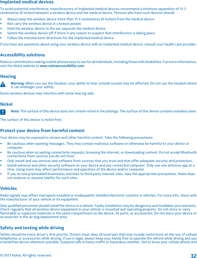 Implanted medical devicesTo avoid potential interference, manufacturers of implanted medical devices recommend a minimum separation of 15.3centimetres (6 inches) between a wireless device and the medical device. Persons who have such devices should:• Always keep the wireless device more than 15.3 centimetres (6 inches) from the medical device.• Not carry the wireless device in a breast pocket.• Hold the wireless device to the ear opposite the medical device.• Switch the wireless device off if there is any reason to suspect that interference is taking place.• Follow the manufacturer directions for the implanted medical device.If you have any questions about using your wireless device with an implanted medical device, consult your health care provider.Accessibility solutionsNokia is committed to making mobile phones easy to use for all individuals, including those with disabilities. For more information,visit the Nokia website at www.nokiaaccessibility.com.HearingWarning: When you use the headset, your ability to hear outside sounds may be affected. Do not use the headset whereit can endanger your safety.Some wireless devices may interfere with some hearing aids.NickelNote: The surface of this device does not contain nickel in the platings. The surface of this device contains stainless steel.The surface of this device is nickel-free.Protect your device from harmful contentYour device may be exposed to viruses and other harmful content. Take the following precautions:• Be cautious when opening messages. They may contain malicious software or otherwise be harmful to your device orcomputer.• Be cautious when accepting connectivity requests, browsing the internet, or downloading content. Do not accept Bluetoothconnections from sources you do not trust.• Only install and use services and software from sources that you trust and that offer adequate security and protection.• Install antivirus and other security software on your device and any connected computer. Only use one antivirus app at atime. Using more may affect performance and operation of the device and/or computer.• If you access preinstalled bookmarks and links to third party internet sites, take the appropriate precautions. Nokia doesnot endorse or assume liability for such sites.VehiclesRadio signals may affect improperly installed or inadequately shielded electronic systems in vehicles. For more info, check withthe manufacturer of your vehicle or its equipment.Only qualified personnel should install the device in a vehicle. Faulty installation may be dangerous and invalidate your warranty.Check regularly that all wireless device equipment in your vehicle is mounted and operating properly. Do not store or carryflammable or explosive materials in the same compartment as the device, its parts, or accessories. Do not place your device oraccessories in the air bag deployment area.Safety and texting while drivingSafety should be every driver’s first priority. Drivers must obey all local laws that may include restrictions on the use of cellulartelephones or accessories while driving. If use is legal, always keep your hands free to operate the vehicle while driving and usea handsfree device whenever possible. Suspend calls in heavy traffic or hazardous weather. Get to know your cellular phone and© 2013 Nokia. All rights reserved.32