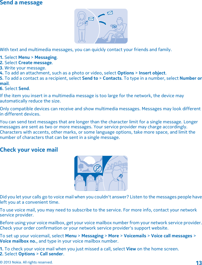 Send a messageWith text and multimedia messages, you can quickly contact your friends and family.1. Select Menu &gt; Messaging.2. Select Create message.3. Write your message.4. To add an attachment, such as a photo or video, select Options &gt; Insert object.5. To add a contact as a recipient, select Send to &gt; Contacts. To type in a number, select Number ormail.6. Select Send.If the item you insert in a multimedia message is too large for the network, the device mayautomatically reduce the size.Only compatible devices can receive and show multimedia messages. Messages may look differentin different devices.You can send text messages that are longer than the character limit for a single message. Longermessages are sent as two or more messages. Your service provider may charge accordingly.Characters with accents, other marks, or some language options, take more space, and limit thenumber of characters that can be sent in a single message.Check your voice mailDid you let your calls go to voice mail when you couldn&apos;t answer? Listen to the messages people haveleft you at a convenient time.To use voice mail, you may need to subscribe to the service. For more info, contact your networkservice provider.Before using your voice mailbox, get your voice mailbox number from your network service provider.Check your order confirmation or your network service provider&apos;s support website.To set up your voicemail, select Menu &gt; Messaging &gt; More &gt; Voicemails &gt; Voice call messages &gt;Voice mailbox no., and type in your voice mailbox number.1. To check your voice mail when you just missed a call, select View on the home screen.2. Select Options &gt; Call sender.© 2013 Nokia. All rights reserved.13