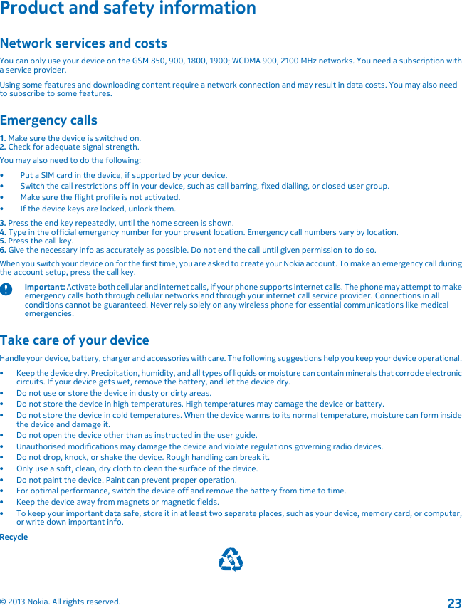 Product and safety informationNetwork services and costsYou can only use your device on the GSM 850, 900, 1800, 1900; WCDMA 900, 2100 MHz networks. You need a subscription witha service provider.Using some features and downloading content require a network connection and may result in data costs. You may also needto subscribe to some features.Emergency calls1. Make sure the device is switched on.2. Check for adequate signal strength.You may also need to do the following:• Put a SIM card in the device, if supported by your device.• Switch the call restrictions off in your device, such as call barring, fixed dialling, or closed user group.• Make sure the flight profile is not activated.• If the device keys are locked, unlock them.3. Press the end key repeatedly, until the home screen is shown.4. Type in the official emergency number for your present location. Emergency call numbers vary by location.5. Press the call key.6. Give the necessary info as accurately as possible. Do not end the call until given permission to do so.When you switch your device on for the first time, you are asked to create your Nokia account. To make an emergency call duringthe account setup, press the call key.Important: Activate both cellular and internet calls, if your phone supports internet calls. The phone may attempt to makeemergency calls both through cellular networks and through your internet call service provider. Connections in allconditions cannot be guaranteed. Never rely solely on any wireless phone for essential communications like medicalemergencies.Take care of your deviceHandle your device, battery, charger and accessories with care. The following suggestions help you keep your device operational.• Keep the device dry. Precipitation, humidity, and all types of liquids or moisture can contain minerals that corrode electroniccircuits. If your device gets wet, remove the battery, and let the device dry.• Do not use or store the device in dusty or dirty areas.• Do not store the device in high temperatures. High temperatures may damage the device or battery.• Do not store the device in cold temperatures. When the device warms to its normal temperature, moisture can form insidethe device and damage it.• Do not open the device other than as instructed in the user guide.• Unauthorised modifications may damage the device and violate regulations governing radio devices.• Do not drop, knock, or shake the device. Rough handling can break it.• Only use a soft, clean, dry cloth to clean the surface of the device.• Do not paint the device. Paint can prevent proper operation.• For optimal performance, switch the device off and remove the battery from time to time.• Keep the device away from magnets or magnetic fields.• To keep your important data safe, store it in at least two separate places, such as your device, memory card, or computer,or write down important info.Recycle© 2013 Nokia. All rights reserved.23