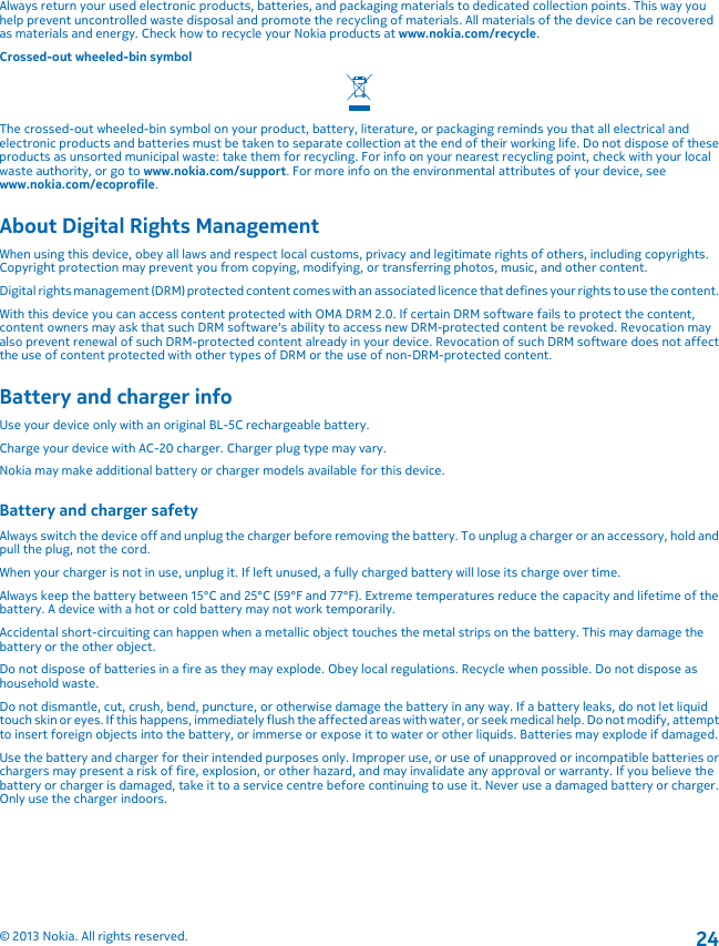 Always return your used electronic products, batteries, and packaging materials to dedicated collection points. This way youhelp prevent uncontrolled waste disposal and promote the recycling of materials. All materials of the device can be recoveredas materials and energy. Check how to recycle your Nokia products at www.nokia.com/recycle.Crossed-out wheeled-bin symbolThe crossed-out wheeled-bin symbol on your product, battery, literature, or packaging reminds you that all electrical andelectronic products and batteries must be taken to separate collection at the end of their working life. Do not dispose of theseproducts as unsorted municipal waste: take them for recycling. For info on your nearest recycling point, check with your localwaste authority, or go to www.nokia.com/support. For more info on the environmental attributes of your device, seewww.nokia.com/ecoprofile.About Digital Rights ManagementWhen using this device, obey all laws and respect local customs, privacy and legitimate rights of others, including copyrights.Copyright protection may prevent you from copying, modifying, or transferring photos, music, and other content.Digital rights management (DRM) protected content comes with an associated licence that defines your rights to use the content.With this device you can access content protected with OMA DRM 2.0. If certain DRM software fails to protect the content,content owners may ask that such DRM software&apos;s ability to access new DRM-protected content be revoked. Revocation mayalso prevent renewal of such DRM-protected content already in your device. Revocation of such DRM software does not affectthe use of content protected with other types of DRM or the use of non-DRM-protected content.Battery and charger infoUse your device only with an original BL-5C rechargeable battery.Charge your device with AC-20 charger. Charger plug type may vary.Nokia may make additional battery or charger models available for this device.Battery and charger safetyAlways switch the device off and unplug the charger before removing the battery. To unplug a charger or an accessory, hold andpull the plug, not the cord.When your charger is not in use, unplug it. If left unused, a fully charged battery will lose its charge over time.Always keep the battery between 15°C and 25°C (59°F and 77°F). Extreme temperatures reduce the capacity and lifetime of thebattery. A device with a hot or cold battery may not work temporarily.Accidental short-circuiting can happen when a metallic object touches the metal strips on the battery. This may damage thebattery or the other object.Do not dispose of batteries in a fire as they may explode. Obey local regulations. Recycle when possible. Do not dispose ashousehold waste.Do not dismantle, cut, crush, bend, puncture, or otherwise damage the battery in any way. If a battery leaks, do not let liquidtouch skin or eyes. If this happens, immediately flush the affected areas with water, or seek medical help. Do not modify, attemptto insert foreign objects into the battery, or immerse or expose it to water or other liquids. Batteries may explode if damaged.Use the battery and charger for their intended purposes only. Improper use, or use of unapproved or incompatible batteries orchargers may present a risk of fire, explosion, or other hazard, and may invalidate any approval or warranty. If you believe thebattery or charger is damaged, take it to a service centre before continuing to use it. Never use a damaged battery or charger.Only use the charger indoors.© 2013 Nokia. All rights reserved.24