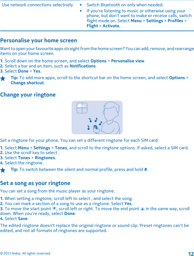 Use network connections selectively • Switch Bluetooth on only when needed.• If you&apos;re listening to music or otherwise using yourphone, but don&apos;t want to make or receive calls, switchflight mode on. Select Menu &gt; Settings &gt; Profiles &gt;Flight &gt; Activate.Personalise your home screenWant to open your favourite apps straight from the home screen? You can add, remove, and rearrangeitems on your home screen.1. Scroll down on the home screen, and select Options &gt; Personalise view.2. Select a bar and an item, such as Notifications.3. Select Done &gt; Yes.Tip: To add more apps, scroll to the shortcut bar on the home screen, and select Options &gt;Change shortcut.Change your ringtoneSet a ringtone for your phone. You can set a different ringtone for each SIM card.1. Select Menu &gt; Settings &gt; Tones, and scroll to the ringtone options. If asked, select a SIM card.2. Use the scroll key to select .3. Select Tones &gt; Ringtones.4. Select the ringtone.Tip: To switch between the silent and normal profile, press and hold #.Set a song as your ringtoneYou can set a song from the music player as your ringtone.1. When setting a ringtone, scroll left to select , and select the song.2. You can mark a section of a song to use as a ringtone. Select Yes.3. To move the start point  , scroll left or right. To move the end point   in the same way, scrolldown. When you&apos;re ready, select Done.4. Select Save.The edited ringtone doesn&apos;t replace the original ringtone or sound clip. Preset ringtones can&apos;t beedited, and not all formats of ringtones are supported.© 2013 Nokia. All rights reserved.12