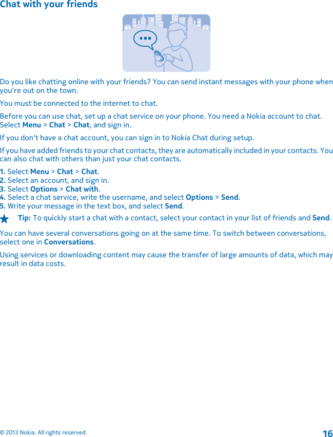 Chat with your friendsDo you like chatting online with your friends? You can send instant messages with your phone whenyou&apos;re out on the town.You must be connected to the internet to chat.Before you can use chat, set up a chat service on your phone. You need a Nokia account to chat.Select Menu &gt; Chat &gt; Chat, and sign in.If you don&apos;t have a chat account, you can sign in to Nokia Chat during setup.If you have added friends to your chat contacts, they are automatically included in your contacts. Youcan also chat with others than just your chat contacts.1. Select Menu &gt; Chat &gt; Chat.2. Select an account, and sign in.3. Select Options &gt; Chat with.4. Select a chat service, write the username, and select Options &gt; Send.5. Write your message in the text box, and select Send.Tip: To quickly start a chat with a contact, select your contact in your list of friends and Send.You can have several conversations going on at the same time. To switch between conversations,select one in Conversations.Using services or downloading content may cause the transfer of large amounts of data, which mayresult in data costs.© 2013 Nokia. All rights reserved.16