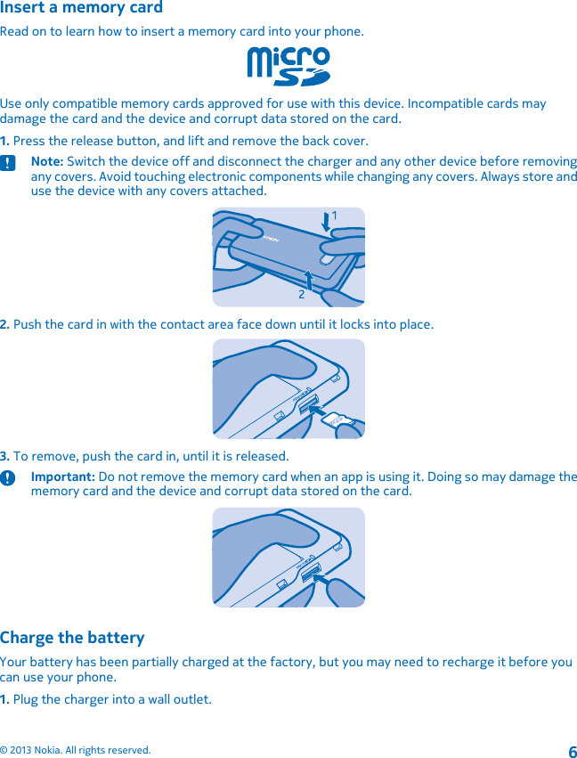 Insert a memory cardRead on to learn how to insert a memory card into your phone.Use only compatible memory cards approved for use with this device. Incompatible cards maydamage the card and the device and corrupt data stored on the card.1. Press the release button, and lift and remove the back cover.Note: Switch the device off and disconnect the charger and any other device before removingany covers. Avoid touching electronic components while changing any covers. Always store anduse the device with any covers attached.2. Push the card in with the contact area face down until it locks into place.3. To remove, push the card in, until it is released.Important: Do not remove the memory card when an app is using it. Doing so may damage thememory card and the device and corrupt data stored on the card.Charge the batteryYour battery has been partially charged at the factory, but you may need to recharge it before youcan use your phone.1. Plug the charger into a wall outlet.© 2013 Nokia. All rights reserved.6