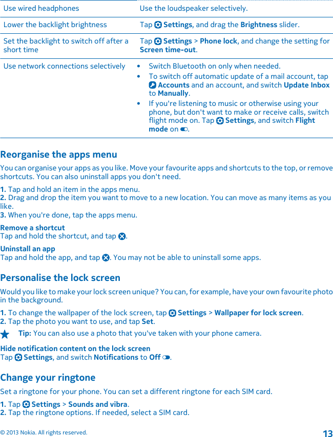 Use wired headphones Use the loudspeaker selectively.Lower the backlight brightness Tap   Settings, and drag the Brightness slider.Set the backlight to switch off after ashort time Tap   Settings &gt; Phone lock, and change the setting forScreen time-out.Use network connections selectively • Switch Bluetooth on only when needed.• To switch off automatic update of a mail account, tap Accounts and an account, and switch Update Inboxto Manually.• If you&apos;re listening to music or otherwise using yourphone, but don&apos;t want to make or receive calls, switchflight mode on. Tap   Settings, and switch Flightmode on  .Reorganise the apps menuYou can organise your apps as you like. Move your favourite apps and shortcuts to the top, or removeshortcuts. You can also uninstall apps you don&apos;t need.1. Tap and hold an item in the apps menu.2. Drag and drop the item you want to move to a new location. You can move as many items as youlike.3. When you&apos;re done, tap the apps menu.Remove a shortcutTap and hold the shortcut, and tap  .Uninstall an appTap and hold the app, and tap  . You may not be able to uninstall some apps.Personalise the lock screenWould you like to make your lock screen unique? You can, for example, have your own favourite photoin the background.1. To change the wallpaper of the lock screen, tap   Settings &gt; Wallpaper for lock screen.2. Tap the photo you want to use, and tap Set.Tip: You can also use a photo that you&apos;ve taken with your phone camera.Hide notification content on the lock screenTap   Settings, and switch Notifications to Off  .Change your ringtoneSet a ringtone for your phone. You can set a different ringtone for each SIM card.1. Tap   Settings &gt; Sounds and vibra.2. Tap the ringtone options. If needed, select a SIM card.© 2013 Nokia. All rights reserved.13