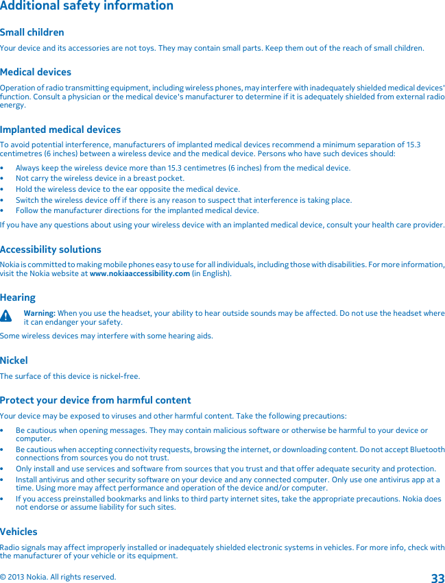 Additional safety informationSmall childrenYour device and its accessories are not toys. They may contain small parts. Keep them out of the reach of small children.Medical devicesOperation of radio transmitting equipment, including wireless phones, may interfere with inadequately shielded medical devices&apos;function. Consult a physician or the medical device&apos;s manufacturer to determine if it is adequately shielded from external radioenergy.Implanted medical devicesTo avoid potential interference, manufacturers of implanted medical devices recommend a minimum separation of 15.3centimetres (6 inches) between a wireless device and the medical device. Persons who have such devices should:• Always keep the wireless device more than 15.3 centimetres (6 inches) from the medical device.• Not carry the wireless device in a breast pocket.• Hold the wireless device to the ear opposite the medical device.• Switch the wireless device off if there is any reason to suspect that interference is taking place.• Follow the manufacturer directions for the implanted medical device.If you have any questions about using your wireless device with an implanted medical device, consult your health care provider.Accessibility solutionsNokia is committed to making mobile phones easy to use for all individuals, including those with disabilities. For more information,visit the Nokia website at www.nokiaaccessibility.com (in English).HearingWarning: When you use the headset, your ability to hear outside sounds may be affected. Do not use the headset whereit can endanger your safety.Some wireless devices may interfere with some hearing aids.NickelThe surface of this device is nickel-free.Protect your device from harmful contentYour device may be exposed to viruses and other harmful content. Take the following precautions:• Be cautious when opening messages. They may contain malicious software or otherwise be harmful to your device orcomputer.• Be cautious when accepting connectivity requests, browsing the internet, or downloading content. Do not accept Bluetoothconnections from sources you do not trust.• Only install and use services and software from sources that you trust and that offer adequate security and protection.• Install antivirus and other security software on your device and any connected computer. Only use one antivirus app at atime. Using more may affect performance and operation of the device and/or computer.• If you access preinstalled bookmarks and links to third party internet sites, take the appropriate precautions. Nokia doesnot endorse or assume liability for such sites.VehiclesRadio signals may affect improperly installed or inadequately shielded electronic systems in vehicles. For more info, check withthe manufacturer of your vehicle or its equipment.© 2013 Nokia. All rights reserved.33