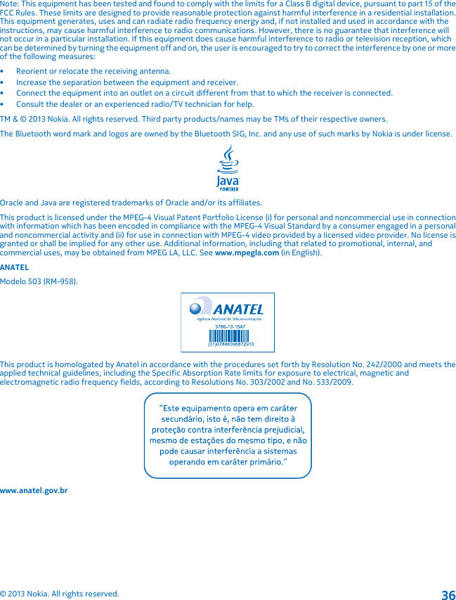 Note: This equipment has been tested and found to comply with the limits for a Class B digital device, pursuant to part 15 of theFCC Rules. These limits are designed to provide reasonable protection against harmful interference in a residential installation.This equipment generates, uses and can radiate radio frequency energy and, if not installed and used in accordance with theinstructions, may cause harmful interference to radio communications. However, there is no guarantee that interference willnot occur in a particular installation. If this equipment does cause harmful interference to radio or television reception, whichcan be determined by turning the equipment off and on, the user is encouraged to try to correct the interference by one or moreof the following measures:• Reorient or relocate the receiving antenna.• Increase the separation between the equipment and receiver.• Connect the equipment into an outlet on a circuit different from that to which the receiver is connected.• Consult the dealer or an experienced radio/TV technician for help.TM &amp; © 2013 Nokia. All rights reserved. Third party products/names may be TMs of their respective owners.The Bluetooth word mark and logos are owned by the Bluetooth SIG, Inc. and any use of such marks by Nokia is under license.Oracle and Java are registered trademarks of Oracle and/or its affiliates.This product is licensed under the MPEG-4 Visual Patent Portfolio License (i) for personal and noncommercial use in connectionwith information which has been encoded in compliance with the MPEG-4 Visual Standard by a consumer engaged in a personaland noncommercial activity and (ii) for use in connection with MPEG-4 video provided by a licensed video provider. No license isgranted or shall be implied for any other use. Additional information, including that related to promotional, internal, andcommercial uses, may be obtained from MPEG LA, LLC. See www.mpegla.com (in English).ANATELModelo 503 (RM-958).This product is homologated by Anatel in accordance with the procedures set forth by Resolution No. 242/2000 and meets theapplied technical guidelines, including the Specific Absorption Rate limits for exposure to electrical, magnetic andelectromagnetic radio frequency fields, according to Resolutions No. 303/2002 and No. 533/2009.www.anatel.gov.br© 2013 Nokia. All rights reserved.36