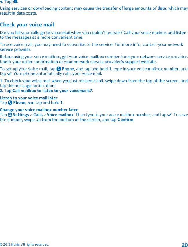 4. Tap  .Using services or downloading content may cause the transfer of large amounts of data, which mayresult in data costs.Check your voice mailDid you let your calls go to voice mail when you couldn&apos;t answer? Call your voice mailbox and listento the messages at a more convenient time.To use voice mail, you may need to subscribe to the service. For more info, contact your networkservice provider.Before using your voice mailbox, get your voice mailbox number from your network service provider.Check your order confirmation or your network service provider&apos;s support website.To set up your voice mail, tap   Phone, and tap and hold 1, type in your voice mailbox number, andtap  . Your phone automatically calls your voice mail.1. To check your voice mail when you just missed a call, swipe down from the top of the screen, andtap the message notification.2. Tap Call mailbox to listen to your voicemails?.Listen to your voice mail laterTap   Phone, and tap and hold 1.Change your voice mailbox number laterTap   Settings &gt; Calls &gt; Voice mailbox. Then type in your voice mailbox number, and tap  . To savethe number, swipe up from the bottom of the screen, and tap Confirm.© 2013 Nokia. All rights reserved.20