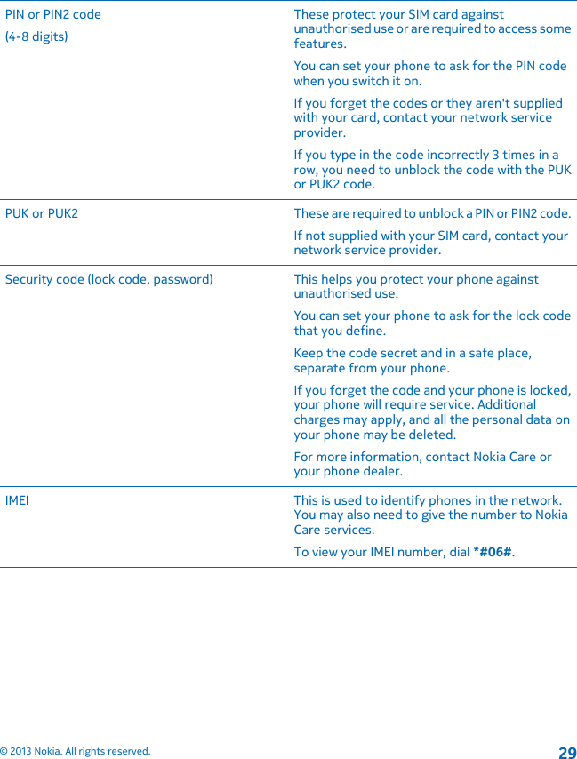 PIN or PIN2 code(4-8 digits)These protect your SIM card againstunauthorised use or are required to access somefeatures.You can set your phone to ask for the PIN codewhen you switch it on.If you forget the codes or they aren&apos;t suppliedwith your card, contact your network serviceprovider.If you type in the code incorrectly 3 times in arow, you need to unblock the code with the PUKor PUK2 code.PUK or PUK2 These are required to unblock a PIN or PIN2 code.If not supplied with your SIM card, contact yournetwork service provider.Security code (lock code, password) This helps you protect your phone againstunauthorised use.You can set your phone to ask for the lock codethat you define.Keep the code secret and in a safe place,separate from your phone.If you forget the code and your phone is locked,your phone will require service. Additionalcharges may apply, and all the personal data onyour phone may be deleted.For more information, contact Nokia Care oryour phone dealer.IMEI This is used to identify phones in the network.You may also need to give the number to NokiaCare services.To view your IMEI number, dial *#06#.© 2013 Nokia. All rights reserved.29