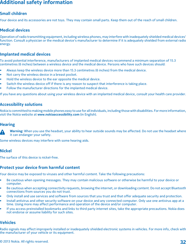 Additional safety informationSmall childrenYour device and its accessories are not toys. They may contain small parts. Keep them out of the reach of small children.Medical devicesOperation of radio transmitting equipment, including wireless phones, may interfere with inadequately shielded medical devices&apos;function. Consult a physician or the medical device&apos;s manufacturer to determine if it is adequately shielded from external radioenergy.Implanted medical devicesTo avoid potential interference, manufacturers of implanted medical devices recommend a minimum separation of 15.3centimetres (6 inches) between a wireless device and the medical device. Persons who have such devices should:• Always keep the wireless device more than 15.3 centimetres (6 inches) from the medical device.• Not carry the wireless device in a breast pocket.• Hold the wireless device to the ear opposite the medical device.• Switch the wireless device off if there is any reason to suspect that interference is taking place.• Follow the manufacturer directions for the implanted medical device.If you have any questions about using your wireless device with an implanted medical device, consult your health care provider.Accessibility solutionsNokia is committed to making mobile phones easy to use for all individuals, including those with disabilities. For more information,visit the Nokia website at www.nokiaaccessibility.com (in English).HearingWarning: When you use the headset, your ability to hear outside sounds may be affected. Do not use the headset whereit can endanger your safety.Some wireless devices may interfere with some hearing aids.NickelThe surface of this device is nickel-free.Protect your device from harmful contentYour device may be exposed to viruses and other harmful content. Take the following precautions:• Be cautious when opening messages. They may contain malicious software or otherwise be harmful to your device orcomputer.• Be cautious when accepting connectivity requests, browsing the internet, or downloading content. Do not accept Bluetoothconnections from sources you do not trust.• Only install and use services and software from sources that you trust and that offer adequate security and protection.• Install antivirus and other security software on your device and any connected computer. Only use one antivirus app at atime. Using more may affect performance and operation of the device and/or computer.• If you access preinstalled bookmarks and links to third party internet sites, take the appropriate precautions. Nokia doesnot endorse or assume liability for such sites.VehiclesRadio signals may affect improperly installed or inadequately shielded electronic systems in vehicles. For more info, check withthe manufacturer of your vehicle or its equipment.© 2013 Nokia. All rights reserved.32