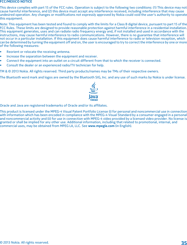 FCC/MEXICO NOTICEThis device complies with part 15 of the FCC rules. Operation is subject to the following two conditions: (1) This device may notcause harmful interference, and (2) this device must accept any interference received, including interference that may causeundesired operation. Any changes or modifications not expressly approved by Nokia could void the user&apos;s authority to operatethis equipment.Note: This equipment has been tested and found to comply with the limits for a Class B digital device, pursuant to part 15 of theFCC Rules. These limits are designed to provide reasonable protection against harmful interference in a residential installation.This equipment generates, uses and can radiate radio frequency energy and, if not installed and used in accordance with theinstructions, may cause harmful interference to radio communications. However, there is no guarantee that interference willnot occur in a particular installation. If this equipment does cause harmful interference to radio or television reception, whichcan be determined by turning the equipment off and on, the user is encouraged to try to correct the interference by one or moreof the following measures:• Reorient or relocate the receiving antenna.• Increase the separation between the equipment and receiver.• Connect the equipment into an outlet on a circuit different from that to which the receiver is connected.• Consult the dealer or an experienced radio/TV technician for help.TM &amp; © 2013 Nokia. All rights reserved. Third party products/names may be TMs of their respective owners.The Bluetooth word mark and logos are owned by the Bluetooth SIG, Inc. and any use of such marks by Nokia is under license.Oracle and Java are registered trademarks of Oracle and/or its affiliates.This product is licensed under the MPEG-4 Visual Patent Portfolio License (i) for personal and noncommercial use in connectionwith information which has been encoded in compliance with the MPEG-4 Visual Standard by a consumer engaged in a personaland noncommercial activity and (ii) for use in connection with MPEG-4 video provided by a licensed video provider. No license isgranted or shall be implied for any other use. Additional information, including that related to promotional, internal, andcommercial uses, may be obtained from MPEG LA, LLC. See www.mpegla.com (in English).© 2013 Nokia. All rights reserved.35