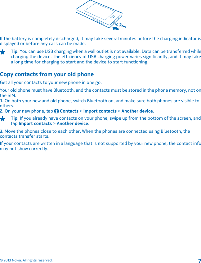 If the battery is completely discharged, it may take several minutes before the charging indicator isdisplayed or before any calls can be made.Tip: You can use USB charging when a wall outlet is not available. Data can be transferred whilecharging the device. The efficiency of USB charging power varies significantly, and it may takea long time for charging to start and the device to start functioning.Copy contacts from your old phoneGet all your contacts to your new phone in one go.Your old phone must have Bluetooth, and the contacts must be stored in the phone memory, not onthe SIM.1. On both your new and old phone, switch Bluetooth on, and make sure both phones are visible toothers.2. On your new phone, tap   Contacts &gt; Import contacts &gt; Another device.Tip: If you already have contacts on your phone, swipe up from the bottom of the screen, andtap Import contacts &gt; Another device.3. Move the phones close to each other. When the phones are connected using Bluetooth, thecontacts transfer starts.If your contacts are written in a language that is not supported by your new phone, the contact infomay not show correctly.© 2013 Nokia. All rights reserved.7