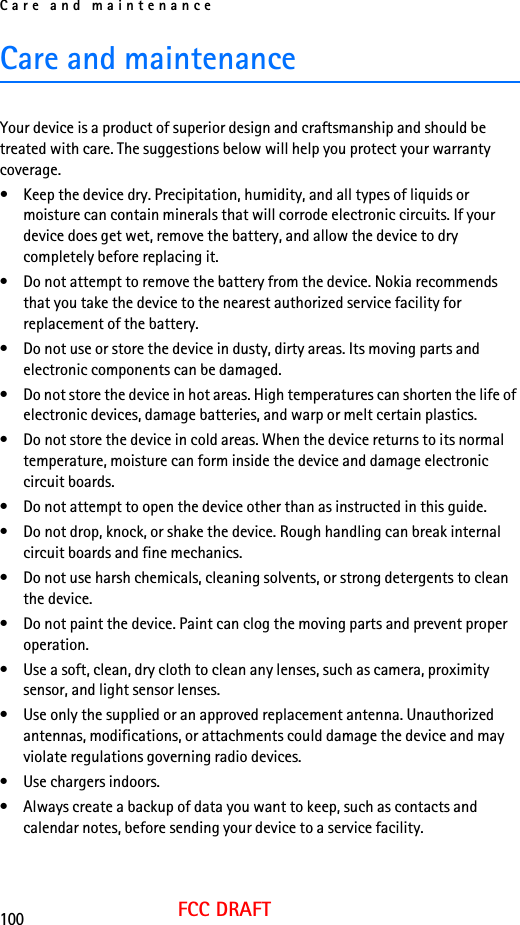 Care and maintenance100FCC DRAFTCare and maintenanceYour device is a product of superior design and craftsmanship and should be treated with care. The suggestions below will help you protect your warranty coverage.• Keep the device dry. Precipitation, humidity, and all types of liquids or moisture can contain minerals that will corrode electronic circuits. If your device does get wet, remove the battery, and allow the device to dry completely before replacing it.• Do not attempt to remove the battery from the device. Nokia recommends that you take the device to the nearest authorized service facility for replacement of the battery.• Do not use or store the device in dusty, dirty areas. Its moving parts and electronic components can be damaged.• Do not store the device in hot areas. High temperatures can shorten the life of electronic devices, damage batteries, and warp or melt certain plastics.• Do not store the device in cold areas. When the device returns to its normal temperature, moisture can form inside the device and damage electronic circuit boards.• Do not attempt to open the device other than as instructed in this guide.• Do not drop, knock, or shake the device. Rough handling can break internal circuit boards and fine mechanics.• Do not use harsh chemicals, cleaning solvents, or strong detergents to clean the device.• Do not paint the device. Paint can clog the moving parts and prevent proper operation.• Use a soft, clean, dry cloth to clean any lenses, such as camera, proximity sensor, and light sensor lenses.• Use only the supplied or an approved replacement antenna. Unauthorized antennas, modifications, or attachments could damage the device and may violate regulations governing radio devices.• Use chargers indoors.• Always create a backup of data you want to keep, such as contacts and calendar notes, before sending your device to a service facility.