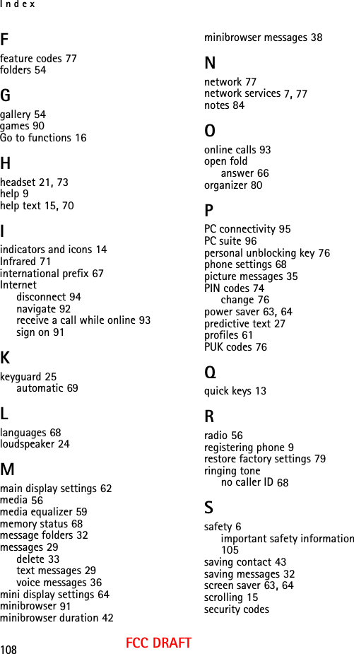 Index108FCC DRAFTFfeature codes 77folders 54Ggallery 54games 90Go to functions 16Hheadset 21, 73help 9help text 15, 70Iindicators and icons 14Infrared 71international prefix 67Internetdisconnect 94navigate 92receive a call while online 93sign on 91Kkeyguard 25automatic 69Llanguages 68loudspeaker 24Mmain display settings 62media 56media equalizer 59memory status 68message folders 32messages 29delete 33text messages 29voice messages 36mini display settings 64minibrowser 91minibrowser duration 42minibrowser messages 38Nnetwork 77network services 7, 77notes 84Oonline calls 93open foldanswer 66organizer 80PPC connectivity 95PC suite 96personal unblocking key 76phone settings 68picture messages 35PIN codes 74change 76power saver 63, 64predictive text 27profiles 61PUK codes 76Qquick keys 13Rradio 56registering phone 9restore factory settings 79ringing toneno caller ID 68Ssafety 6important safety information 105saving contact 43saving messages 32screen saver 63, 64scrolling 15security codes