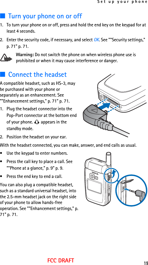 Set up your phone19FCC DRAFT■Turn your phone on or off1. To turn your phone on or off, press and hold the end key on the keypad for at least 4 seconds.2. Enter the security code, if necessary, and select OK. See &quot;&quot;Security settings,&quot; p. 71&quot; p. 71.Warning: Do not switch the phone on when wireless phone use is prohibited or when it may cause interference or danger.■Connect the headsetA compatible headset, such as HS-3, may be purchased with your phone or separately as an enhancement. See &quot;&quot;Enhancement settings,&quot; p. 71&quot; p. 71.1. Plug the headset connector into the Pop-Port connector at the bottom end of your phone.   appears in the standby mode.2. Position the headset on your ear.With the headset connected, you can make, answer, and end calls as usual.• Use the keypad to enter numbers.• Press the call key to place a call. See &quot;&quot;Phone at a glance,&quot; p. 9&quot; p. 9.• Press the end key to end a call.You can also plug a compatible headset, such as a standard universal headset, into the 2.5-mm headset jack on the right side of your phone to allow hands-free operation. See &quot;&quot;Enhancement settings,&quot; p. 71&quot; p. 71.