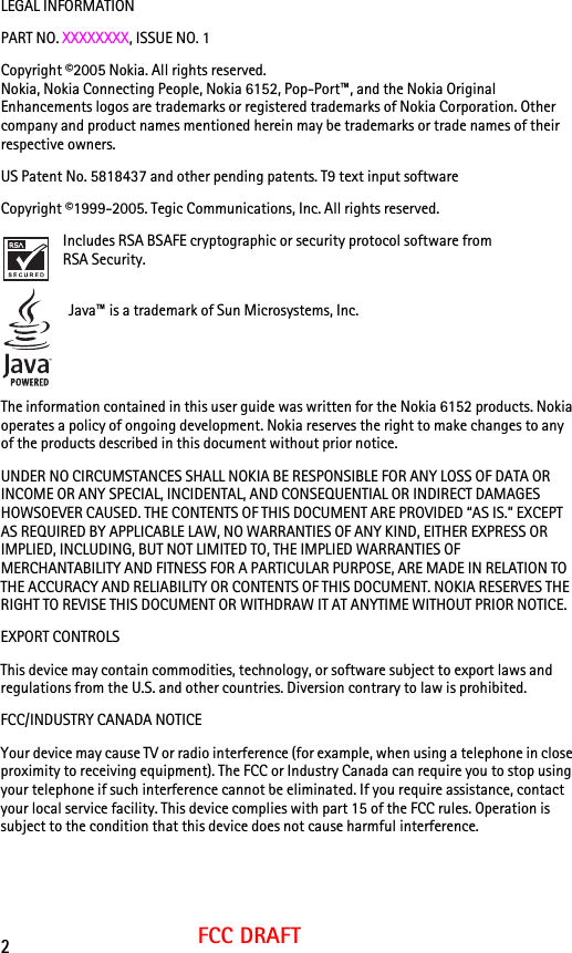 2FCC DRAFTLEGAL INFORMATIONPART NO. XXXXXXXX, ISSUE NO. 1 Copyright ©2005 Nokia. All rights reserved.Nokia, Nokia Connecting People, Nokia 6152, Pop-Port™, and the Nokia Original Enhancements logos are trademarks or registered trademarks of Nokia Corporation. Other company and product names mentioned herein may be trademarks or trade names of their respective owners.US Patent No. 5818437 and other pending patents. T9 text input software Copyright ©1999-2005. Tegic Communications, Inc. All rights reserved.Includes RSA BSAFE cryptographic or security protocol software from RSA Security. Java™ is a trademark of Sun Microsystems, Inc.The information contained in this user guide was written for the Nokia 6152 products. Nokia operates a policy of ongoing development. Nokia reserves the right to make changes to any of the products described in this document without prior notice.UNDER NO CIRCUMSTANCES SHALL NOKIA BE RESPONSIBLE FOR ANY LOSS OF DATA OR INCOME OR ANY SPECIAL, INCIDENTAL, AND CONSEQUENTIAL OR INDIRECT DAMAGES HOWSOEVER CAUSED. THE CONTENTS OF THIS DOCUMENT ARE PROVIDED “AS IS.” EXCEPT AS REQUIRED BY APPLICABLE LAW, NO WARRANTIES OF ANY KIND, EITHER EXPRESS OR IMPLIED, INCLUDING, BUT NOT LIMITED TO, THE IMPLIED WARRANTIES OF MERCHANTABILITY AND FITNESS FOR A PARTICULAR PURPOSE, ARE MADE IN RELATION TO THE ACCURACY AND RELIABILITY OR CONTENTS OF THIS DOCUMENT. NOKIA RESERVES THE RIGHT TO REVISE THIS DOCUMENT OR WITHDRAW IT AT ANYTIME WITHOUT PRIOR NOTICE.EXPORT CONTROLS This device may contain commodities, technology, or software subject to export laws and regulations from the U.S. and other countries. Diversion contrary to law is prohibited.FCC/INDUSTRY CANADA NOTICEYour device may cause TV or radio interference (for example, when using a telephone in close proximity to receiving equipment). The FCC or Industry Canada can require you to stop using your telephone if such interference cannot be eliminated. If you require assistance, contact your local service facility. This device complies with part 15 of the FCC rules. Operation is subject to the condition that this device does not cause harmful interference.
