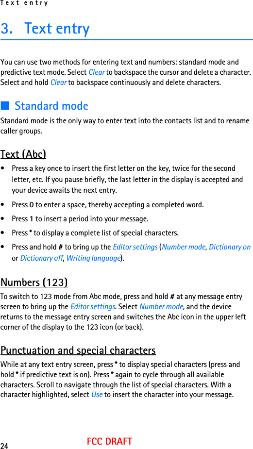 Text entry24FCC DRAFT3. Text entryYou can use two methods for entering text and numbers: standard mode and predictive text mode. Select Clear to backspace the cursor and delete a character. Select and hold Clear to backspace continuously and delete characters.■Standard modeStandard mode is the only way to enter text into the contacts list and to rename caller groups.Text (Abc)• Press a key once to insert the first letter on the key, twice for the second letter, etc. If you pause briefly, the last letter in the display is accepted and your device awaits the next entry.• Press 0 to enter a space, thereby accepting a completed word.• Press 1 to insert a period into your message.• Press * to display a complete list of special characters.• Press and hold # to bring up the Editor settings (Number mode, Dictionary on or Dictionary off, Writing language).Numbers (123)To switch to 123 mode from Abc mode, press and hold # at any message entry screen to bring up the Editor settings. Select Number mode, and the device returns to the message entry screen and switches the Abc icon in the upper left corner of the display to the 123 icon (or back).Punctuation and special charactersWhile at any text entry screen, press * to display special characters (press and hold * if predictive text is on). Press * again to cycle through all available characters. Scroll to navigate through the list of special characters. With a character highlighted, select Use to insert the character into your message.