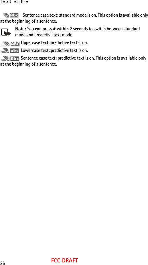 Text entry26FCC DRAFT Sentence case text: standard mode is on. This option is available only at the beginning of a sentence.Note: You can press # within 2 seconds to switch between standard mode and predictive text mode. Uppercase text: predictive text is on. Lowercase text: predictive text is on. Sentence case text: predictive text is on. This option is available only at the beginning of a sentence.